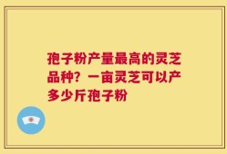孢子粉产量最高的灵芝品种？一亩灵芝可以产多少斤孢子粉