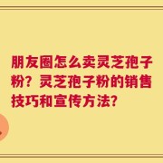 朋友圈怎么卖灵芝孢子粉？灵芝孢子粉的销售技巧和宣传方法？