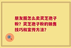 朋友圈怎么卖灵芝孢子粉？灵芝孢子粉的销售技巧和宣传方法？