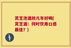 灵芝泡酒放几年好喝(灵芝酒：何时饮用口感最佳？)
