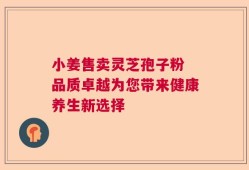 小姜售卖灵芝孢子粉 品质卓越为您带来健康养生新选择