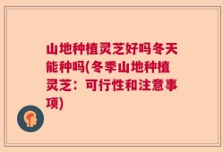 山地种植灵芝好吗冬天能种吗(冬季山地种植灵芝：可行性和注意事项)