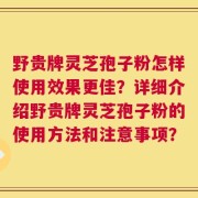 野贵牌灵芝孢子粉怎样使用效果更佳？详细介绍野贵牌灵芝孢子粉的使用方法和注意事项？