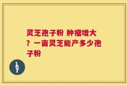 灵芝孢子粉 肿瘤增大？一亩灵芝能产多少孢子粉