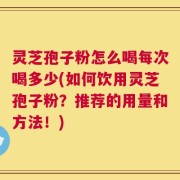 灵芝孢子粉怎么喝每次喝多少(如何饮用灵芝孢子粉？推荐的用量和方法！)
