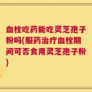 血栓吃药能吃灵芝孢子粉吗(服药治疗血栓期间可否食用灵芝孢子粉)