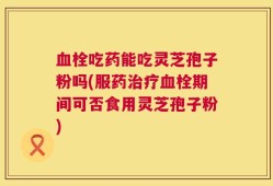 血栓吃药能吃灵芝孢子粉吗(服药治疗血栓期间可否食用灵芝孢子粉)