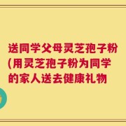 送同学父母灵芝孢子粉(用灵芝孢子粉为同学的家人送去健康礼物