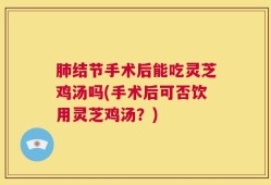 肺结节手术后能吃灵芝鸡汤吗(手术后可否饮用灵芝鸡汤？)