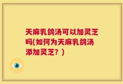 天麻乳鸽汤可以加灵芝吗(如何为天麻乳鸽汤添加灵芝？)