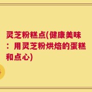 灵芝粉糕点(健康美味：用灵芝粉烘焙的蛋糕和点心)