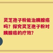 灵芝孢子粉能治胰腺癌吗？探究灵芝孢子粉对胰腺癌的疗效？
