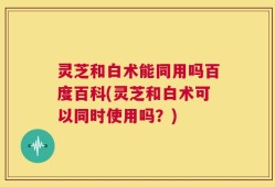 灵芝和白术能同用吗百度百科(灵芝和白术可以同时使用吗？)