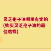 灵芝孢子油哪里有卖的(购买灵芝孢子油的最佳选择)