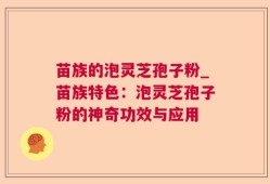 苗族的泡灵芝孢子粉_苗族特色：泡灵芝孢子粉的神奇功效与应用