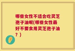 哪些女性不适合吃灵芝孢子油呢(哪些女性最好不要食用灵芝孢子油？)