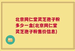 北京同仁堂灵芝孢子粉多少一盒(北京同仁堂灵芝孢子粉售价信息)