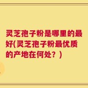 灵芝孢子粉是哪里的最好(灵芝孢子粉最优质的产地在何处？)