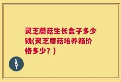 灵芝蘑菇生长盒子多少钱(灵芝蘑菇培养箱价格多少？)