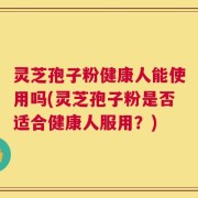 灵芝孢子粉健康人能使用吗(灵芝孢子粉是否适合健康人服用？)