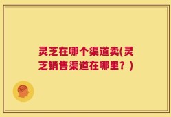 灵芝在哪个渠道卖(灵芝销售渠道在哪里？)
