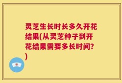 灵芝生长时长多久开花结果(从灵芝种子到开花结果需要多长时间？)