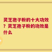 灵芝孢子粉的十大功效？灵芝孢子粉的功效是什么