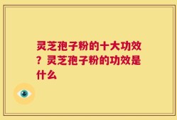 灵芝孢子粉的十大功效？灵芝孢子粉的功效是什么
