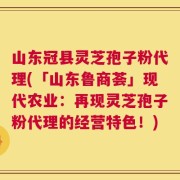 山东冠县灵芝孢子粉代理(「山东鲁商荟」现代农业：再现灵芝孢子粉代理的经营特色！)
