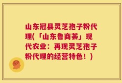 山东冠县灵芝孢子粉代理(「山东鲁商荟」现代农业：再现灵芝孢子粉代理的经营特色！)