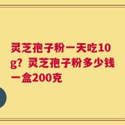灵芝孢子粉一天吃10g？灵芝孢子粉多少钱一盒200克