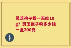 灵芝孢子粉一天吃10g？灵芝孢子粉多少钱一盒200克