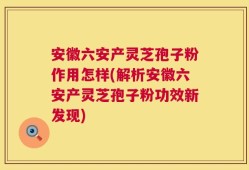 安徽六安产灵芝孢子粉作用怎样(解析安徽六安产灵芝孢子粉功效新发现)