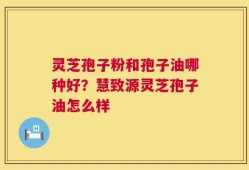 灵芝孢子粉和孢子油哪种好？慧致源灵芝孢子油怎么样