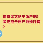 南京灵芝孢子油产地？灵芝孢子粉产地排行榜？