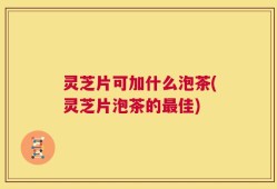 灵芝片可加什么泡茶(灵芝片泡茶的最佳)