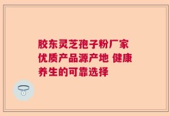 胶东灵芝孢子粉厂家 优质产品源产地 健康养生的可靠选择