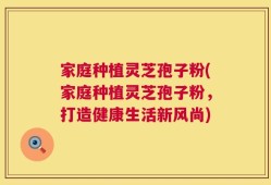 家庭种植灵芝孢子粉(家庭种植灵芝孢子粉，打造健康生活新风尚)