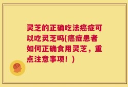 灵芝的正确吃法癌症可以吃灵芝吗(癌症患者如何正确食用灵芝，重点注意事项！)