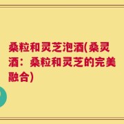 桑粒和灵芝泡酒(桑灵酒：桑粒和灵芝的完美融合)