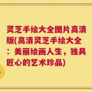 灵芝手绘大全图片高清版(高清灵芝手绘大全：美丽绘画人生，独具匠心的艺术珍品)
