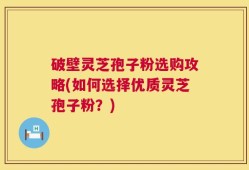 破壁灵芝孢子粉选购攻略(如何选择优质灵芝孢子粉？)