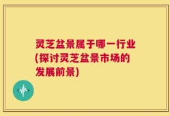 灵芝盆景属于哪一行业(探讨灵芝盆景市场的发展前景)