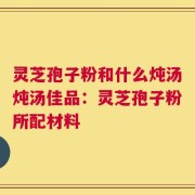 灵芝孢子粉和什么炖汤炖汤佳品：灵芝孢子粉所配材料