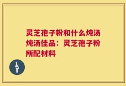 灵芝孢子粉和什么炖汤炖汤佳品：灵芝孢子粉所配材料