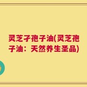灵芝孑孢子油(灵芝孢子油：天然养生圣品)