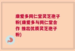 康爱多同仁堂灵芝孢子粉(康爱多与同仁堂合作 推出优质灵芝孢子粉)