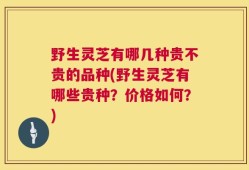 野生灵芝有哪几种贵不贵的品种(野生灵芝有哪些贵种？价格如何？)