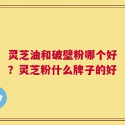 灵芝油和破壁粉哪个好？灵芝粉什么牌子的好