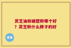 灵芝油和破壁粉哪个好？灵芝粉什么牌子的好